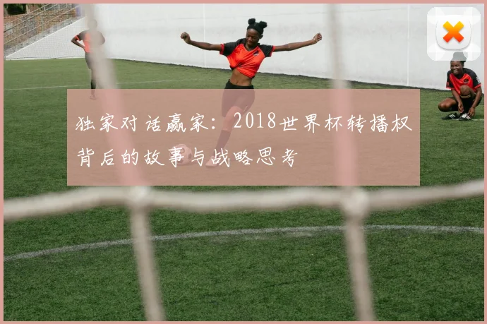 独家对话赢家：2018世界杯转播权背后的故事与战略思考