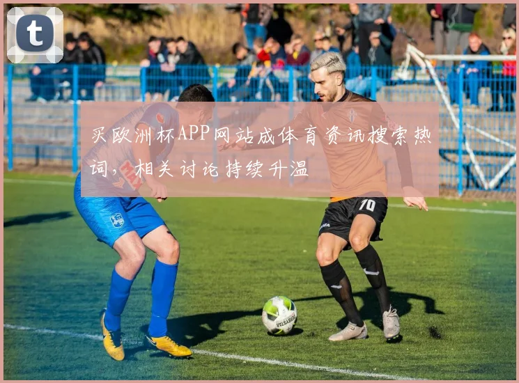 买欧洲杯APP网站成体育资讯搜索热词，相关讨论持续升温