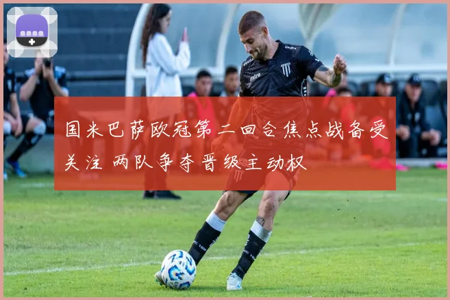 国米巴萨欧冠第二回合焦点战备受关注 两队争夺晋级主动权