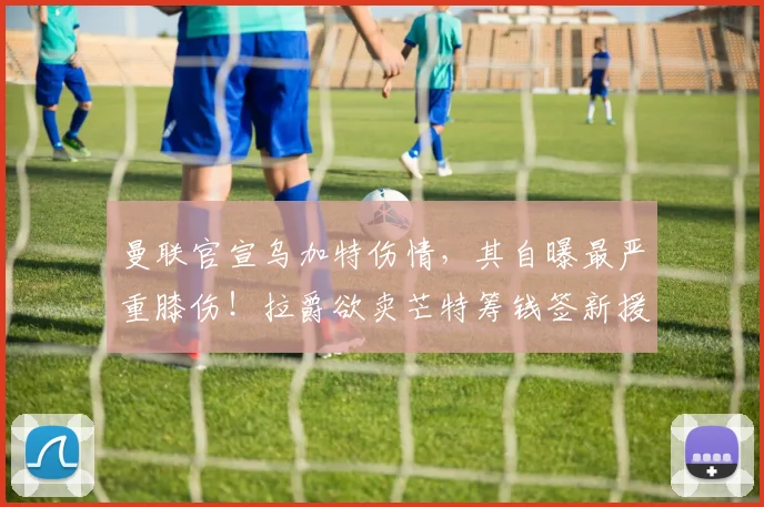 曼联官宣乌加特伤情，其自曝最严重膝伤！拉爵欲卖芒特筹钱签新援