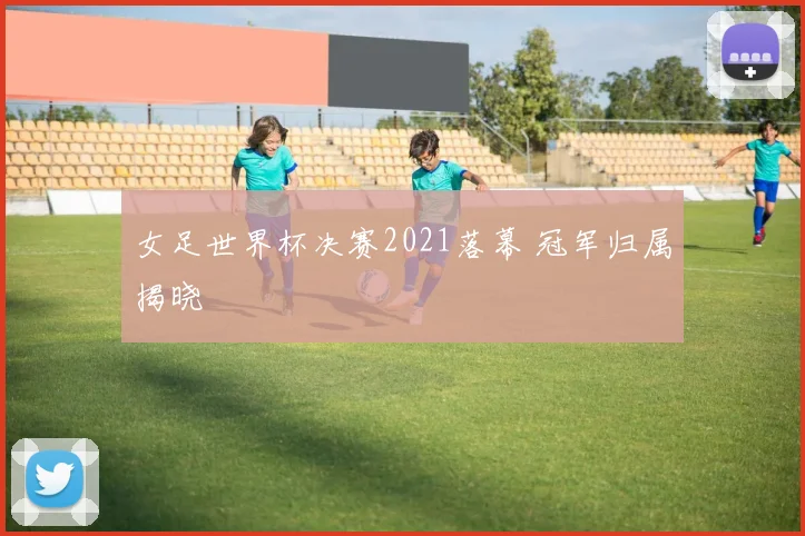 女足世界杯决赛2021落幕 冠军归属揭晓
