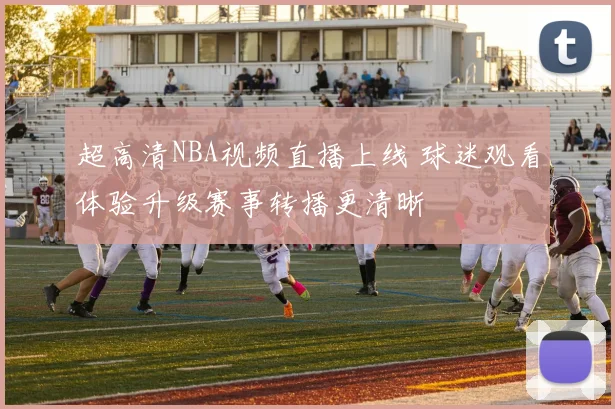 超高清NBA视频直播上线 球迷观看体验升级赛事转播更清晰