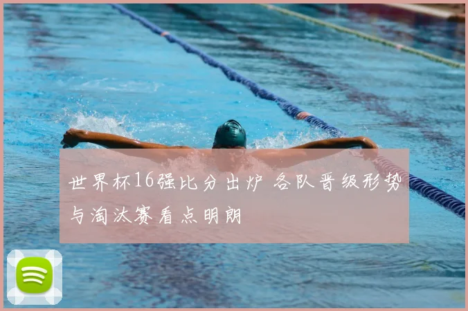 世界杯16强比分出炉 各队晋级形势与淘汰赛看点明朗