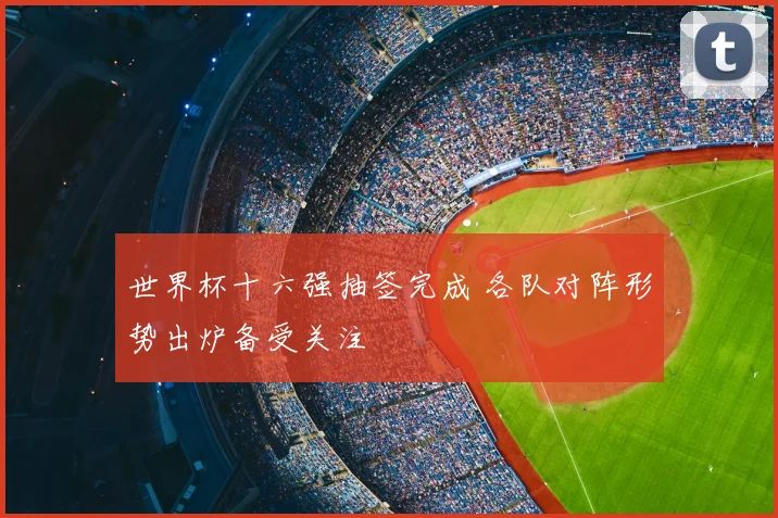 世界杯十六强抽签完成 各队对阵形势出炉备受关注