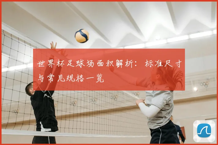 世界杯足球场面积解析：标准尺寸与常见规格一览