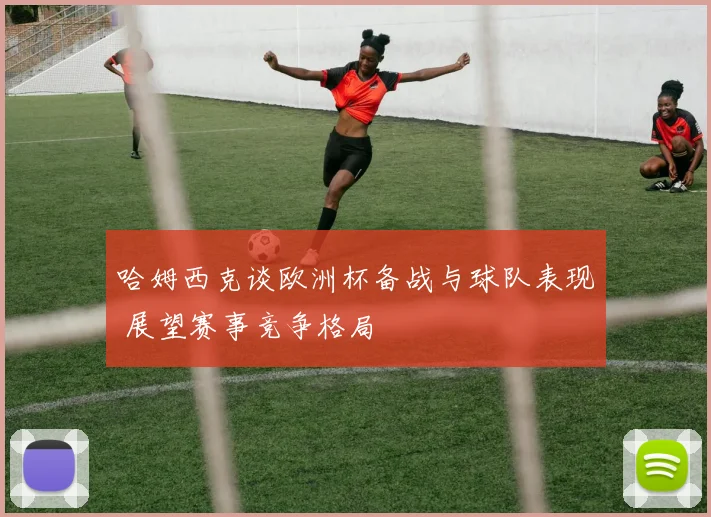 哈姆西克谈欧洲杯备战与球队表现 展望赛事竞争格局