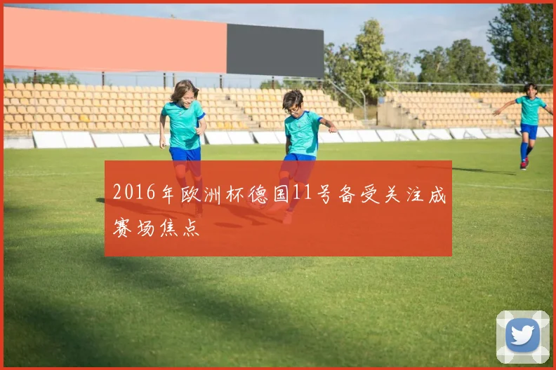 2016年欧洲杯德国11号备受关注成赛场焦点