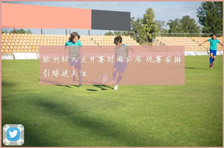 欧洲杯几点开赛时间公布 观赛安排引球迷关注