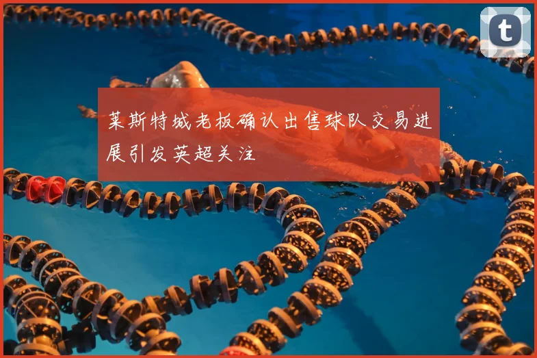 莱斯特城老板确认出售球队交易进展引发英超关注