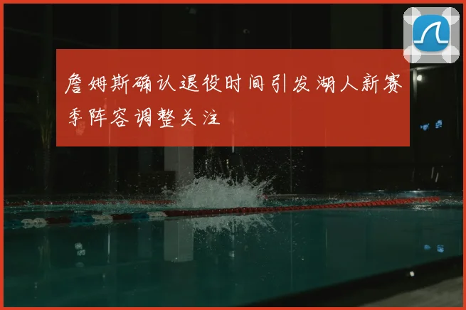 詹姆斯确认退役时间引发湖人新赛季阵容调整关注