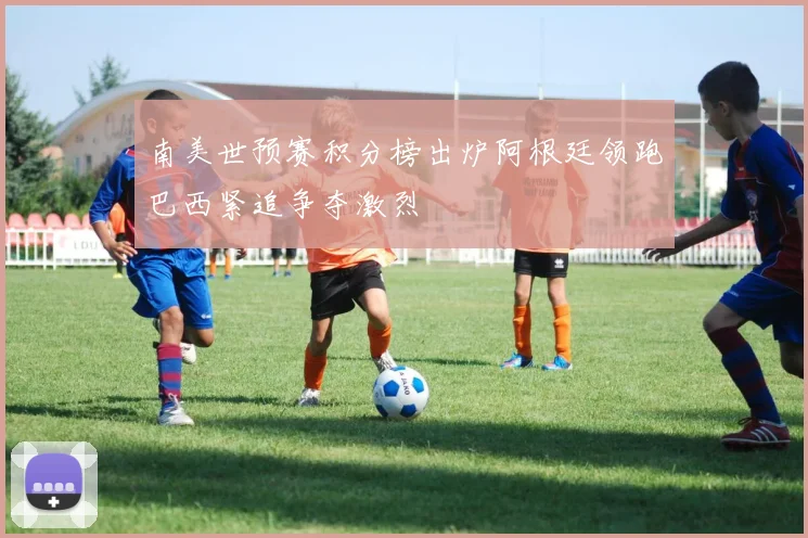 南美世预赛积分榜出炉阿根廷领跑巴西紧追争夺激烈