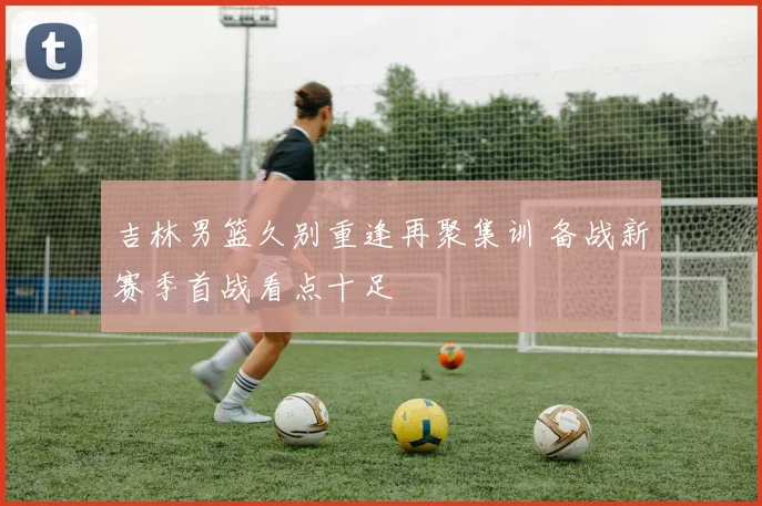 吉林男篮久别重逢再聚集训 备战新赛季首战看点十足