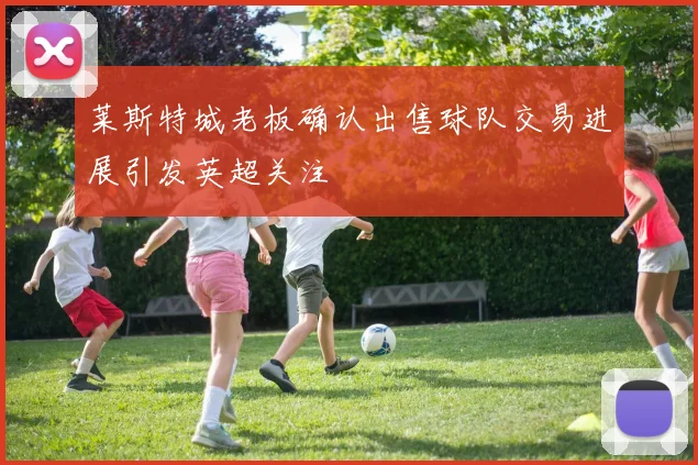 莱斯特城老板确认出售球队交易进展引发英超关注