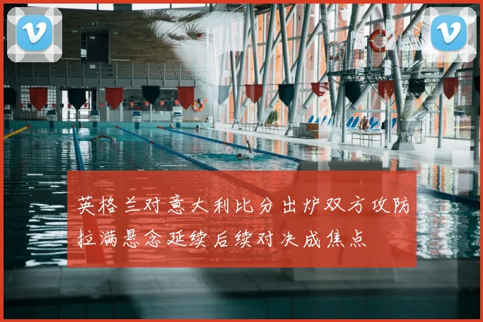 英格兰对意大利比分出炉双方攻防拉满悬念延续后续对决成焦点