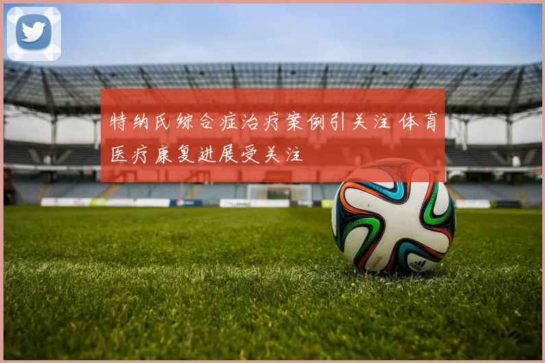 特纳氏综合症治疗案例引关注 体育医疗康复进展受关注