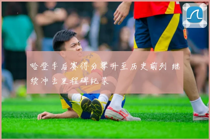 哈登季后赛得分攀升至历史前列 继续冲击里程碑纪录