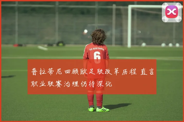 普拉蒂尼回顾欧足联改革历程 直言职业联赛治理仍待深化