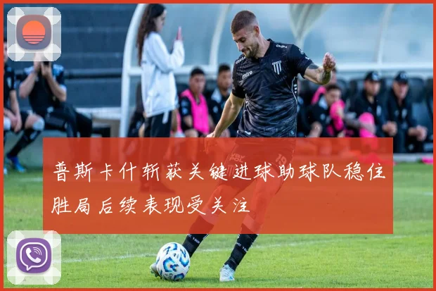 普斯卡什斩获关键进球助球队稳住胜局后续表现受关注