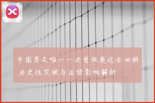 中国男足唯一一次晋级奥运会回顾 历史性突破与后续影响解析