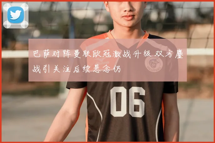 巴萨对阵曼联欧冠激战升级 双方鏖战引关注后续悬念仍