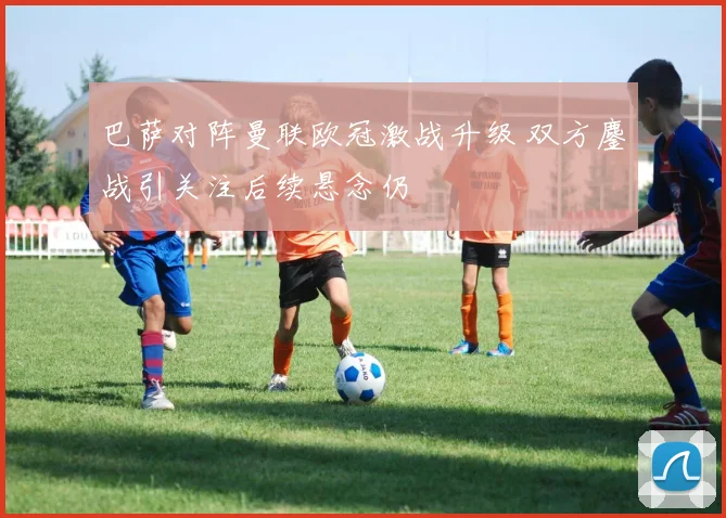 巴萨对阵曼联欧冠激战升级 双方鏖战引关注后续悬念仍