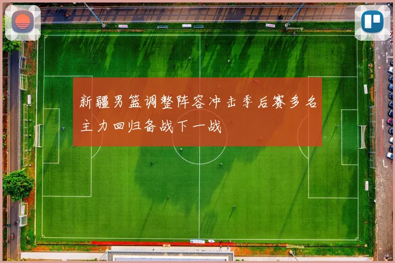 新疆男篮调整阵容冲击季后赛多名主力回归备战下一战