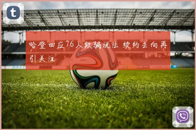 哈登回应76人欺骗说法 续约去向再引关注
