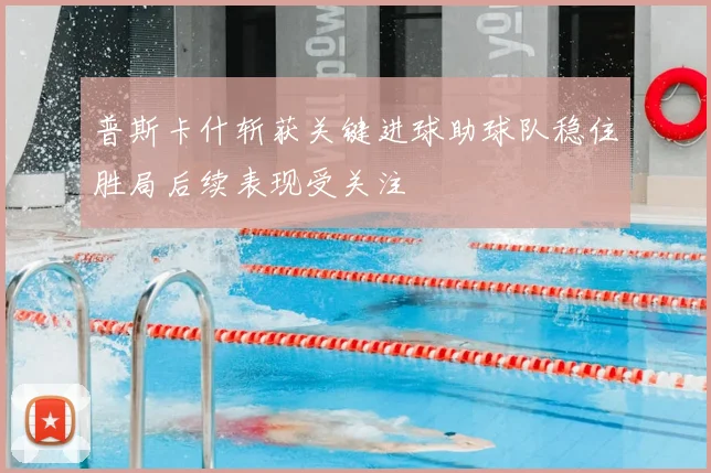普斯卡什斩获关键进球助球队稳住胜局后续表现受关注