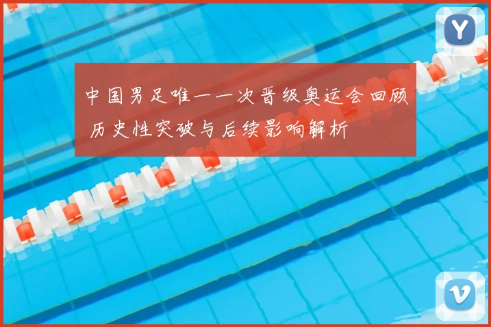 中国男足唯一一次晋级奥运会回顾 历史性突破与后续影响解析